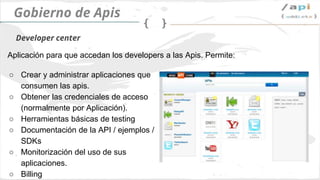 API Governance
➢ Crear y administrar las apis
➢ Obtener las credenciales de acceso
➢ Herramientas de testeo de apis
➢ Documentación / ejemplos / SDKs
➢ Monitorización
➢ Payment
➢ Estadísticas
Developer center
Aplicación para desarrolladores. Funcionalidades principales:
 