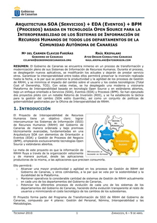 ARQUITECTURA SOA (SERVICIOS) + EDA (EVENTOS) + BPM
 (PROCESOS) BASADA EN TECNOLOGÍA OPEN SOURCE PARA LA
  INTEROPERABILIDAD DE LOS SISTEMAS DE INFORMACIÓN DE
  RECURSOS HUMANOS DE TODOS LOS DEPARTAMENTOS DE LA
           COMUNIDAD AUTÓNOMA DE CANARIAS
      Mª DEL CARMEN CLAVIJO FARIÑAS                          RAÚL KRIPALANI
             GOBIERNO DE CANARIAS                    ATOS ORIGIN CONSULTING CANARIAS
       CCLAFAR@GOBIERNODECANARIAS.ORG                 RAUL.KRIPALANI@ATOSORIGIN.COM

RESUMEN: El Gobierno de Canarias se encuentra inmerso en un proceso de transformación y
modernización pleno de sus Sistemas de Información de Recursos Humanos. Durante el proceso,
se desplegarán nuevos aplicativos, se modificarán los actuales y dejarán de prestar servicio
otros. Garantizar la interoperabilidad entre todos ellos permitirá preservar la inversión realizada
hasta la fecha, a la par que se potencia la productividad y la agilidad de los procesos de Gestión
de RRHH, y se minimiza el impacto del cambio sobre el usuario y los costes tecnológicos (Total
Cost of Ownership, TCO). Con estas metas, se ha desplegado una moderna y visionaria
Plataforma de Interoperabilidad basada en tecnología Open Source y en estándares abiertos,
bajo un enfoque orientado a Servicios (SOA), Eventos (EDA) y Procesos (BPM). Se han ejecutado
dos proyectos piloto con un notable Retorno de Inversión (ROI), y se ha establecido la táctica
para la gestión del cambio (SOA estilo Guerrilla), así como un conjunto de políticas de
gobernabilidad gestionadas por la Oficina de Interoperabilidad de RRHH.

1. INTRODUCCIÓN
El Proyecto de Interoperabilidad de Recursos
Humanos     tiene   un    objetivo claro:  lograr
intercomunicar los Sistemas de Información (SSII)
de Recursos Humanos (RRHH) del Gobierno de
Canarias de manera ordenada y bajo premisas
técnicamente avanzadas, fundamentadas en una
Arquitectura SOA con elementos de Orientación a
Eventos (EDA) y Gestión de Procesos del Negocio
(BPM), empleando exclusivamente tecnologías Open
Source y estándares abiertos.

La meta de este proyecto es que la información de
RRHH fluya a través de la organización velozmente
y de manera puntual, desde las aplicaciones
productoras de la misma, a las aplicaciones que precisen consumirla.

Ello permitirá:
  o Alcanzar una mayor productividad y agilidad en los procesos de Gestión de RRHH del
      Gobierno de Canarias, y otros colindantes, a la par que se vela por la sostenibilidad y la
      durabilidad de la Plataforma.
  o Mantener operativos la considerable cantidad de sistemas de Gestión de RRHH actualmente
      en cada uno de los departamentos del Gobierno de Canarias.
  o Potenciar los diferentes procesos de evolución de cada uno de los sistemas de los
      departamentos del Gobierno de Canarias, haciendo dicha evolución transparente al resto de
      usuarios y minimizando el coste tecnológico de los cambios de los subsistemas.

El Proyecto forma parte del Programa de Transformación de SSII de RRHH del Gobierno de
Canarias, compuesto por 4 pilares: Gestión del Personal, Nómina, Interoperabilidad y las
Metodologías.


TECNIMAP 2010                                  1                          ZARAGOZA, 6 – 9 DE ABRIL
 