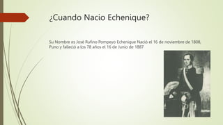 ¿Cuando Nacio Echenique?
Su Nombre es José Rufino Pompeyo Echenique Nació el 16 de noviembre de 1808,
Puno y falleció a los 78 años el 16 de Junio de 1887
 