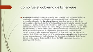 Como fue el gobierno de Echenique
 Echenique Fue Elegido presidente en las elecciones de 1851, su gobierno fue de
tendencia conservadora, sufriendo una fuerte oposición de los liberales. Su
principal colaborador fue Bartolomé Herrera sacerdote que era el líder de los
conservadores. Contando con la la Venta del Guano, continuó el progreso material
iniciado por Castilla. Inició la delimitación de las fronteras con Brasil por medio del
controvertido Convenio Herrera-Da ponte Ribeyro. También continuó el pago de la
deuda externa y la deuda interna; esta última, denominada consolidación, derivó
en un escándalo mayúsculo, al sospecharse que se inflaron los montos para
beneficiar a un grupo de personas allegadas a él. Este escándalo fue uno de los
motivos de la Revolución liberal de 1854 encabezada por Castilla, que desembocó
en una sangrienta guerra civil. Echenique fue derrotado en la Batalla de la Palma,
librada en las afueras de Lima el 5 de Enero de 1855, tras lo cual abandonó el
poder y partió al exilio.
 