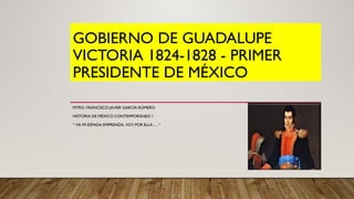 GOBIERNO DE GUADALUPE
VICTORIA 1824-1828 - PRIMER
PRESIDENTE DE MÉXICO
MTRO. FRANCISCO JAVIER GARCÍA ROMERO
HISTORIA DE MÉXICO CONTEMPORÁNEO 1
“ VA MI ESPADA EMPRENDA, VOY POR ELLA…. “
 