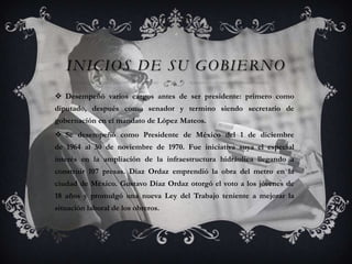 INICIOS DE SU GOBIERNO
 Desempeñó varios cargos antes de ser presidente: primero como
diputado, después como senador y termino siendo secretario de
gobernación en el mandato de López Mateos.
 Se desempeñó como Presidente de México del 1 de diciembre
de 1964 al 30 de noviembre de 1970. Fue iniciativa suya el especial
interés en la ampliación de la infraestructura hidráulica llegando a
construir 107 presas. Díaz Ordaz emprendió la obra del metro en la
ciudad de México. Gustavo Díaz Ordaz otorgó el voto a los jóvenes de
18 años y promulgó una nueva Ley del Trabajo teniente a mejorar la
situación laboral de los obreros.
 