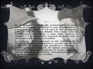 Es el principal resultado del movimiento revolucionario
cubano de izquierda que provocó la caída de la dictadura del
general Fulgencio Batista, el 1 de enero de 1959 y la llegada al
poder del líder del Ejército Rebelde: Fidel Castro. Como los
revolucionarios continúan en el poder desde entonces, se
considera a la revolución como el período de tiempo entre el
alzamiento contra Batista y la actualidad.
La revolución cubana representó un hito importante en la
historia de América al ser la primera y con más éxito de varias
revoluciones de izquierdas que sucedieron y continúan en
diversos países del continente. El régimen resultante de la
revolución ha mantenido el gobierno en el país a pesar de la
enorme cantidad de adversidades, manteniéndolo a flote aun
luego de la caída del bloque socialista.
 