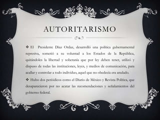 AUTORITARISMO

 El    Presidente Díaz Ordaz, desarrolló una política gubernamental
represiva, sometió a su voluntad a los Estados de la República,
quitándoles la libertad y soberanía que por ley deben tener, utilizó y
dispuso de todas las instituciones, leyes, y medios de comunicación, para
acallar y controlar a todo individuo, aquel que no obedecía era anulado.
 Hubo dos periódicos como el Diario de México y Revista Política, que
desaparecieron por no acatar las recomendaciones y señalamientos del
gobierno federal.
 