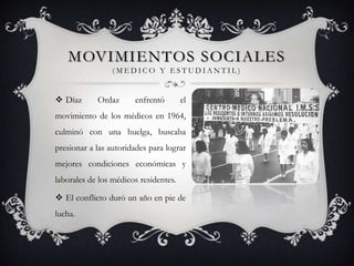 MOVIMIENTOS SOCIALES
                 (MEDICO Y ESTUDIANTIL)


 Díaz      Ordaz      enfrentó        el
movimiento de los médicos en 1964,
culminó con una huelga, buscaba
presionar a las autoridades para lograr
mejores condiciones económicas y
laborales de los médicos residentes.

 El conflicto duró un año en pie de
lucha.
 