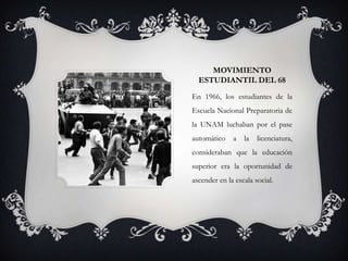 MOVIMIENTO
  ESTUDIANTIL DEL 68
En 1966, los estudiantes de la
Escuela Nacional Preparatoria de
la UNAM luchaban por el pase
automático    a   la   licenciatura,
consideraban que la educación
superior era la oportunidad de
ascender en la escala social.
 