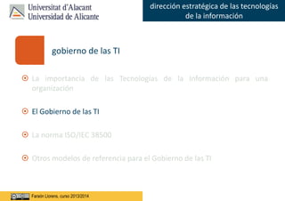 Faraón Llorens, junio de 2012
dirección estratégica de las tecnologías
de la información
Faraón Llorens, curso 2013/2014
gobierno de las TI
 La importancia de las Tecnologías de la Información para una
organización
 El Gobierno de las TI
 La norma ISO/IEC 38500
 Otros modelos de referencia para el Gobierno de las TI
 