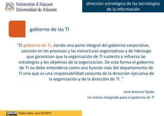 Faraón Llorens, junio de 2012
dirección estratégica de las tecnologías
de la información
Faraón Llorens, curso 2013/2014
“El gobierno de TI, siendo una parte integral del gobierno corporativo,
consiste en los procesos y las estructuras organizativas y de liderazgo
que garantizan que la organización de TI sustenta y refuerza las
estrategias y los objetivos de la organización. De esta forma el gobierno
de TI no debe entenderse como una función más del departamento de
TI sino que es una responsabilidad conjunta de la dirección ejecutiva de
la organización y de la dirección de TI. ”
José Antonio Ojeda
Un marco integrado para el gobierno de TI
gobierno de las TI
 