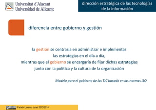Faraón Llorens, junio de 2012
dirección estratégica de las tecnologías
de la información
Faraón Llorens, curso 2013/2014
la gestión se centraría en administrar e implementar
las estrategias en el día a día,
mientras que el gobierno se encargaría de fijar dichas estrategias
junto con la política y la cultura de la organización
Modelo para el gobierno de las TIC basado en las normas ISO
diferencia entre gobierno y gestión
 