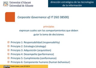 Faraón Llorens, junio de 2012
dirección estratégica de las tecnologías
de la información
Faraón Llorens, curso 2013/2014
principios
expresan cuales son los comportamientos que deben
guiar la toma de decisiones
 Principio 1: Responsabilidad (responsability)
 Principio 2: Estrategia (strategy)
 Principio 3: Adquisición (acquisition)
 Principio 4: Desempeño (performance)
 Principio 5: Cumplimiento (conformance)
 Principio 6: Componente humano (human behaviour)
Corporate Governance of IT (ISO 38500)
 