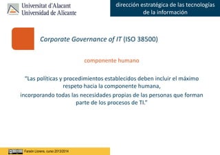 Faraón Llorens, junio de 2012
dirección estratégica de las tecnologías
de la información
Faraón Llorens, curso 2013/2014
componente humano
“Las políticas y procedimientos establecidos deben incluir el máximo
respeto hacia la componente humana,
incorporando todas las necesidades propias de las personas que forman
parte de los procesos de TI.”
Corporate Governance of IT (ISO 38500)
 