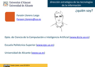 Faraón Llorens, junio de 2012
dirección estratégica de las tecnologías
de la información
Faraón Llorens, curso 2013/2014
Faraón Llorens Largo
Faraon.Llorens@ua.es
Dpto. de Ciencia de la Computación e Inteligencia Artificial (www.dccia.ua.es)
Escuela Politécnica Superior (www.eps.ua.es)
Universidad de Alicante (www.ua.es)
¿quién soy?
 