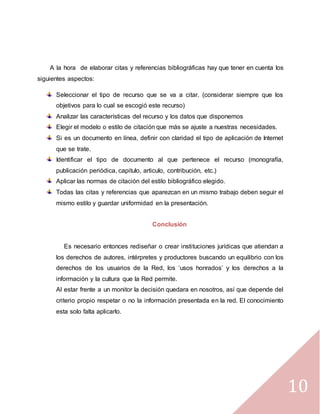 10
A la hora de elaborar citas y referencias bibliográficas hay que tener en cuenta los
siguientes aspectos:
Seleccionar el tipo de recurso que se va a citar. (considerar siempre que los
objetivos para lo cual se escogió este recurso)
Analizar las características del recurso y los datos que disponemos
Elegir el modelo o estilo de citación que más se ajuste a nuestras necesidades.
Si es un documento en línea, definir con claridad el tipo de aplicación de Internet
que se trate.
Identificar el tipo de documento al que pertenece el recurso (monografía,
publicación periódica, capitulo, articulo, contribución, etc.)
Aplicar las normas de citación del estilo bibliográfico elegido.
Todas las citas y referencias que aparezcan en un mismo trabajo deben seguir el
mismo estilo y guardar uniformidad en la presentación.
Conclusión
Es necesario entonces rediseñar o crear instituciones jurídicas que atiendan a
los derechos de autores, intérpretes y productores buscando un equilibrio con los
derechos de los usuarios de la Red, los ‘usos honrados’ y los derechos a la
información y la cultura que la Red permite.
Al estar frente a un monitor la decisión quedara en nosotros, así que depende del
criterio propio respetar o no la información presentada en la red. El conocimiento
esta solo falta aplicarlo.
 