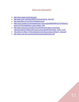 11
Referencias bibliográficas
 http://www.vegap.es/reproduccion
 http://www.ciepi.org/fesabid98/Comunicaciones/s_ortiz.htm
 http://www.flacso.org.ec/docs/sfintgrijalva.pdf
 https://docs.google.com/presentation/d/11jiemxxGz0zOtR9vkBPxkS1F6bxOcwiC
yzwrm1E7vYw/edit#slide=id.g8cc3ef63b_099
 http://www.mecd.gob.es/cultura-mecd/dms/mecd/cultura-mecd/areas-
cultura/propiedad-intelectual/mc/guia-ompi/capitulos/Derechos_Autor_C.pdf
 http://www.inf.utfsm.cl/~lhevia/asignaturas/infoysoc/topicos/Etica/1_etica.pdf
 http://www.ccee.edu.uy/ensenian/catcomp/material/etica.pdf
 