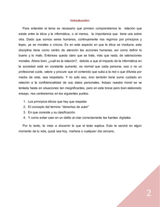 2
Introducción:
Para entender el tema es necesario que primero comprendamos la relación que
existe entre la ética y la informática, o al menos, la importancia que tiene una sobre
otra. Dado que somos seres humanos, continuamente nos regimos por principios y
leyes, ya se morales o cívicos. Es en este aspecto en que la ética se involucra, esta
disciplina tiene como centro de atención las acciones humanas, así como definir lo
bueno y lo malo. Entonces queda claro que se trata, más que nada, de valoraciones
morales. Ahora bien, ¿cuál es la relación?, debido a que el impacto de la informática en
la sociedad está en constante aumento, es normal que cada persona, sea o no un
profesional cuide, valore y procure que el contenido que suba a la red o que difunda por
media de esta, sea respetado. Y no solo eso, sino también tiene sumo cuidado en
relación a la confidencialidad de sus datos personales. Incluso nuestra moral se ve
tentada hasta en situaciones tan insignificantes, pero en este breve pero bien elaborado
ensayo, nos centraremos en los siguientes puntos:
1. Los principios éticos que hay que respetar
2. El concepto del término “derechos de autor”
3. En que consiste y su clasificación.
4. Y como evitar caer en un delito al citar correctamente las fuentes digitales
Por lo tanto, te insto a discernir lo que el texto explica. Esto te servirá en algún
momento de tu vida, quizá sea hoy, mañana o cualquier día cercano.
 