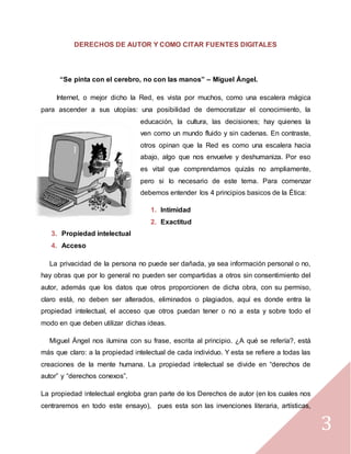 3
DERECHOS DE AUTOR Y COMO CITAR FUENTES DIGITALES
“Se pinta con el cerebro, no con las manos” – Miguel Ángel.
Internet, o mejor dicho la Red, es vista por muchos, como una escalera mágica
para ascender a sus utopías: una posibilidad de democratizar el conocimiento, la
educación, la cultura, las decisiones; hay quienes la
ven como un mundo fluido y sin cadenas. En contraste,
otros opinan que la Red es como una escalera hacia
abajo, algo que nos envuelve y deshumaniza. Por eso
es vital que comprendamos quizás no ampliamente,
pero si lo necesario de este tema. Para comenzar
debemos entender los 4 principios basicos de la Ética:
1. Intimidad
2. Exactitud
3. Propiedad intelectual
4. Acceso
La privacidad de la persona no puede ser dañada, ya sea información personal o no,
hay obras que por lo general no pueden ser compartidas a otros sin consentimiento del
autor, además que los datos que otros proporcionen de dicha obra, con su permiso,
claro está, no deben ser alterados, eliminados o plagiados, aquí es donde entra la
propiedad intelectual, el acceso que otros puedan tener o no a esta y sobre todo el
modo en que deben utilizar dichas ideas.
Miguel Ángel nos ilumina con su frase, escrita al principio. ¿A qué se refería?, está
más que claro: a la propiedad intelectual de cada individuo. Y esta se refiere a todas las
creaciones de la mente humana. La propiedad intelectual se divide en “derechos de
autor” y “derechos conexos”.
La propiedad intelectual engloba gran parte de los Derechos de autor (en los cuales nos
centraremos en todo este ensayo), pues esta son las invenciones literaria, artísticas,
 