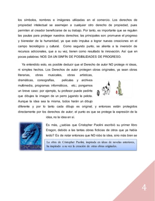 4
los símbolos, nombres e imágenes utilizadas en el comercio. Los derechos de
propiedad intelectual se asemejan a cualquier otro derecho de propiedad, pues
permiten al creador beneficiarse de su trabajo. Por tanto, es importante que se regulen
las pautas para proteger nuestros derechos; las principales son: promueve el progreso
y bienestar de la humanidad, ya que esto impulsa a lograr nuevas creaciones en el
campo tecnológico y cultural. Como segundo punto, se alienta a la inversión de
recursos adicionales, que a su vez, tienen como resultado la innovación. Así que en
pocas palabras: NOS DA UN SINFÍN DE POSIBILIDADES DE PROGRESO.
Ya entendido esto, es posible deducir que el Derecho de autor NO protege ni ideas,
ni simples hechos. Los Derechos de autor protegen obras originales, ya sean obras
literarias, obras musicales, obras artísticas,
dramáticas, coreografías, películas y archivos
multimedia, programas informáticos, etc.; pongamos
un breve caso: por ejemplo, tu profesor puede pedirte
que dibujes la imagen de un perro jugando la pelota.
Aunque la idea sea la misma, todos harán un dibujo
diferente y por lo tanto cada dibujo es original, y entonces están protegidos
directamente por los derechos de autor; el punto es que se protege la expresión de la
idea, no la idea en sí.
Es más, ¿sabías que Cristopher Paolini escribió su primer libro
Eragon, debido a las tantas obras ficticias de otros que ya había
leído? Es de notar entonces que NO robo la idea, sino más bien se
INSPIRO en ella.
La obra de Cristopher Paolini, inspirada en ideas de novelas anteriores,
ha inspirado a su vez la creación de otras obras originales.
 