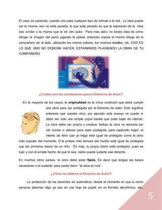 5
El caso es parecido, cuando uno sube cualquier tipo de artículo a la red. La idea puede
ser la misma, eso no está penado, lo que está penado es que la expresión de la idea
sea similar o la misma que la de otro autor. Para más claro: no tienes idea de cómo
dibujar la imagen del perro jugando la pelota, entonces copias el mismo dibujo de tu
compañero de al lado, utilizando los mismo colores, los mismos detalles, etc. ESO ES
LO QUE UNO NO DEBERIA HACER, ESTARIAMOS PLAGIANDO LA OBRA DE TU
COMPAÑERO.
¿Cuáles son las condiciones para el Derecho de Autor?
En la mayoría de los casos, la originalidad es la única condición que debe cumplir
una obra para ser protegida por el Derecho de autor. Esto significa
entonces que nuestra obra, por ejemplo este ensayo no puede ni
debe ser solo una simple copia barata que pude bajar de internet.
La obra debe ser propia y creativa. Incluso la obra no necesita ser
útil, bonita o valiosa para estar protegida; para explicarlo mejor: el
intento de libro que yo haga esta igual de protegido como la obra
más popular del momento. O la pintura más famosa del mundo está igual de protegida
que los primeros trazos de un niño. Es más, tu propio diario está protegido, pues es
tuyo y con el simple hecho de que lo sea, nadie puede quitarte ese derecho.
En muchos otros países, la obra debe estar fijada. Es decir que tengas las bases
necesarias o el sustento para poder decir: “la obra es mía”.
¿Cómo se obtiene el Derecho de Autor?
La protección de tus derechos es automática, desde el momento en que tu como
persona plasmas algo ya sea en una hoja de papel, en un formato electrónico, etc.,
 