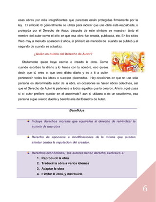 6
esas obras por más insignificantes que parezcan están protegidas firmemente por la
ley. El símbolo © generalmente se utiliza para indicar que una obra está respaldada, o
protegida por el Derecho de Autor; después de este símbolo se muestran tanto el
nombre del autor como el año en que esa obra fue creada, publicada, etc. En los sitios
Web muy a menudo aparecen 2 años, el primero es mención de cuando se publicó y el
segundo de cuando se actualizo.
¿Quién es dueño del Derecho de Autor?
Obviamente quien haya escrito o creado la obra. Como
cuando escribes tu diario y lo firmas con tu nombre, eso quiere
decir que tú eres el que creo dicho diario y es a ti a quien
pertenecen todas las ideas o sucesos plasmados. Hay ocasiones en que no una sola
persona es denominada autor de la obra, en ocasiones se hacen obras colectivas, así
que el Derecho de Autor le pertenece a todos aquellos que la crearon. Ahora ¿qué pasa
si el autor prefiere quedar en el anonimato? aun si utilizara o no un seudónimo, esa
persona sigue siendo dueña y beneficiaria del Derecho de Autor.
Beneficios
Incluye derechos morales que equivalen al derecho de reivindicar la
autoría de una obra
Derecho de oponerse a modificaciones de la misma que puedan
atentar contra la reputación del creador.
Derechos económicos- los autores tienen derecho exclusivo a:
1. Reproducir la obra
2. Traducir la obra a varios idiomas
3. Adaptar la obra
4. Exhibir la obra, y distribuirla
 