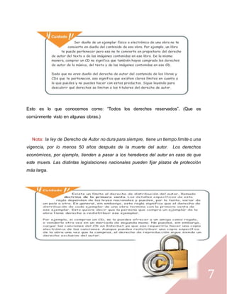 7
Esto es lo que conocemos como: “Todos los derechos reservados”. (Que es
comúnmente visto en algunas obras.)
Nota: la ley de Derecho de Autor no dura para siempre, tiene un tiempo límite o una
vigencia, por lo menos 50 años después de la muerte del autor. Los derechos
económicos, por ejemplo, tienden a pasar a los herederos del autor en caso de que
este muera. Las distintas legislaciones nacionales pueden fijar plazos de protección
más larga.
 