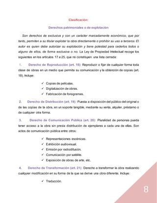 8
Clasificación:
Derechos patrimoniales o de explotación
Son derechos de exclusiva y con un carácter marcadamente económico, que por
tanto, permiten a su titular explotar la obra directamente o prohibir su uso a terceros. El
autor es quien debe autorizar su explotación y tiene potestad para cederlos todos o
alguno de ellos, de forma exclusiva o no. La Ley de Propiedad Intelectual recoge los
siguientes en los artículos 17 a 25, que no constituyen una lista cerrada:
1. Derecho de Reproducción (art. 18): Reproducir o fijar de cualquier forma toda
clase de obras en un medio que permita su comunicación y la obtención de copias (art.
18). Incluye:
 Copias de películas.
 Digitalización de obras.
 Fabricación de fonogramas.
2. Derecho de Distribución (art. 19): Puesta a disposición del público del original o
de las copias de la obra, en un soporte tangible, mediante su venta, alquiler, préstamo o
de cualquier otra forma.
3. Derecho de Comunicación Pública (art. 20): Pluralidad de personas pueda
tener acceso a la obra sin previa distribución de ejemplares a cada una de ellas. Son
actos de comunicación pública entre otros:
 Representaciones escénicas.
 Exhibición audiovisual.
 Emisión por radiodifusión.
 Comunicación por satélite.
 Exposición de obras de arte, etc.
4. Derecho de Transformación (art. 21): Derecho a transformar la obra realizando
cualquier modificación en su forma de la que se derive una obra diferente. Incluye:
 Traducción.
 