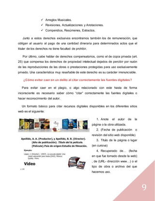 9
 Arreglos Musicales.
 Revisiones, Actualizaciones y Anotaciones.
 Compendios, Resúmenes, Extractos.
Junto a estos derechos exclusivos encontramos también los de remuneración, que
obligan al usuario al pago de una cantidad dineraria para determinados actos que el
titular de los derechos no tiene facultad de prohibir.
Por último, cabe hablar de derechos compensatorios, como el de copia privada (art.
25) que compensa los derechos de propiedad intelectual dejados de percibir por razón
de las reproducciones de las obras o prestaciones protegidas para uso exclusivamente
privado. Una característica muy reseñable de este derecho es su carácter irrenunciable.
¿Cómo evitar caer en un delito al citar correctamente las fuentes digitales?
Para evitar caer en el plagio, o algo relacionado con este hasta de forma
inconsciente es necesario saber cómo “citar” correctamente las fuentes digitales o
hacer reconocimiento del autor.
Un formato básico para citar recursos digitales disponibles en los diferentes sitios
web es el siguiente:
1. Anote el autor de la
página o la obra utilizada.
2. (Fecha de publicación o
revisión del sitio web disponible)
3. Título de la página o lugar
(en cursiva)
4. Recuperado de… (fecha
en que fue tomado desde la web)
, de (URL- dirección www…) o el
tipo de obra o archivo del que
hacemos uso.
 