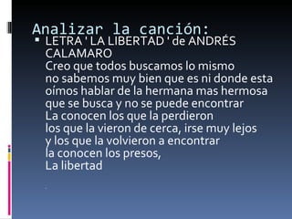 Analizar la canción: LETRA ' LA LIBERTAD ' de ANDRÉS CALAMARO Creo que todos buscamos lo mismo no sabemos muy bien que es ni donde esta oímos hablar de la hermana mas hermosa que se busca y no se puede encontrar La conocen los que la perdieron los que la vieron de cerca, irse muy lejos y los que la volvieron a encontrar la conocen los presos, La libertad “ 