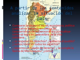 A partir de los contenidos analizar la situación del país Comparar la situación social, económica, política y educativa teniendo en cuenta las características de la Democracia y puntualizar como se logra en cada esfera de la vida cotidiana.. ¿ se respetan los derechos? ¿ gobierna el pueblo? ¿ somos libres en todos los aspectos? ¿ tenemos un Estado de derecho? ¿ se cumple la teoría de Montesquieu? ¿cómo? 
