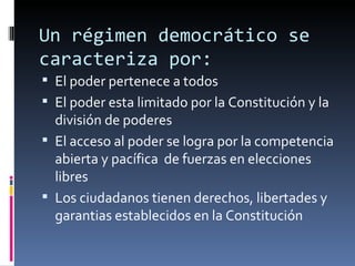 Un régimen democrático se caracteriza por: El poder pertenece a todos El poder esta limitado por la Constitución y la división de poderes El acceso al poder se logra por la competencia abierta y pacífica  de fuerzas en elecciones libres Los ciudadanos tienen derechos, libertades y garantias establecidos en la Constitución 