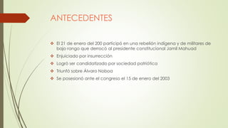 ANTECEDENTES
 El 21 de enero del 200 participó en una rebelión indígena y de militares de
bajo rango que derrocó al presidente constitucional Jamil Mahuad
 Enjuiciado por insurrección
 Logró ser candidatizado por sociedad patriótica
 Triunfó sobre Álvaro Noboa
 Se posesionó ante el congreso el 15 de enero del 2003
 
