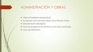 ADMINISTRACIÓN Y OBRAS
 Visitó al Presidente George Brush
 Se declaró como el mejor aliado de los Estados Unidos
 Desorientación ideológica
 Inicio de programas de beneficios a los más necesitados
 Lacra de Nepotismo
 