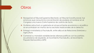 Obras
 Reorganizó el Tribunal Supremo Electoral y el Tribunal Constitucional, fue
entonces que consumó la concentración de poderes al nombrar en el
Congreso una nueva Corte Suprema de Justicia de facto
 Gutiérrez estructuró un gabinete en el que el frente económico y el político
se encontraban en manos de los sectores tradicionales de la derecha
 Entregó 4 ministerios a Pachakutik, entre ellos el de Relaciones Exteriores y
Agricultura
 Comenzó su mandato estableciendo alianzas políticas con los partidos
ecuatorianos de izquierda, el movimiento Pachakutik y el Movimiento
Popular Democrático MPD
 