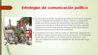 Estrategias de comunicación política
 Se dice que durante campaña gozaba de los buenos augurios
de la Embajada de los EEUU en Quito. Centró su propuesta
política en la recuperación económica del país frente a las
consecuencias de la crisis financiera internacional y remetió
organizar un frente regional de renegociación de la deuda,
levantar una postura radical de soberanía
 La presentación de sí mismo como un "ferviente" seguidor de
las ideas integracionistas bolivarianas enriqueció el cuadro de
similitudes de Gutiérrez, por antecedente sedicioso y por
discurso regeneracionista de presidente de Venezuela Hugo
Chávez
 