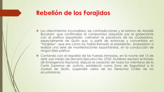 Rebelión de los Forajidos
 Los ofrecimientos incumplidos, las contradicciones y el retorno de Abdalá
Bucaram -que confirmaba el compromiso adquirido por el gobernante
con el político expatriado- colmaron la paciencia de los ciudadanos,
especialmente de Quito que, a partir de entonces y convertidos en
“forajidos” -que era como los había llamado el presidente-, empezaron a
realizar una serie de manifestaciones espontáneas, sin la conducción de
ningún líder político
 Contando con el respaldo de las Fuerzas Armadas, en la noche del 15 de
abril -por medio de Decreto Ejecutivo No. 2752- Gutiérrez declaró el Estado
de Emergencia Nacional, dispuso la cesación de todos los miembros de la
Corte Suprema de Justicia, estableció como Zona de Seguridad a la
ciudad de Quito, suspendió varios de los Derechos Civiles de los
ecuatorianos
 