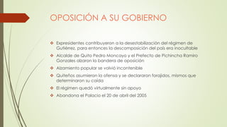 OPOSICIÓN A SU GOBIERNO
 Expresidentes contribuyeron a la desestabilización del régimen de
Gutiérrez, para entonces la descomposición del país era inocultable
 Alcalde de Quito Pedro Moncayo y el Prefecto de Pichincha Ramiro
Gonzales alzaron la bandera de oposición
 Alzamiento popular se volvió incontenible
 Quiteños asumieron la ofensa y se declararon forajidos, mismos que
determinaron su caída
 El régimen quedó virtualmente sin apoyo
 Abandona el Palacio el 20 de abril del 2005
 