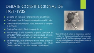 DEBATE CONSTITUCIONAL DE
1931-1932
 Debate en torno al voto femenino en el Perú.
 Partido Aprista: Sufragio restringido o calificado.
 Partido Revolucionario: Voto irrestricto o amplio
a la mujer.
 Partido Socialista: Distintas posiciones.
 No se llegó a un acuerdo, y para conciliar el
senador Víctor Manuel Arévalo propuso el voto
facultativo para las elecciones municipales.
 Sin embargo, este derecho no se hizo efectivo
hasta las elecciones municipales de 1963
(Belaunde Terry, alcalde Luis Bedoya Reyes).
“Gozan del derecho de sufragio los ciudadanos que sepan leer
y escribir; y en elecciones municipales, las mujeres peruanas
mayores de edad (21 años) las casadas o que lo hayan estado,
y las madres de familia aunque no hayan llegado a su mayoría
de edad”. (Articulo 86, Constitución de 1933).
 
