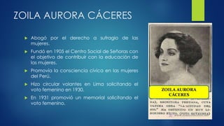 ZOILA AURORA CÁCERES
 Abogó por el derecho a sufragio de las
mujeres.
 Fundó en 1905 el Centro Social de Señoras con
el objetivo de contribuir con la educación de
las mujeres.
 Promovía la consciencia cívica en las mujeres
del Perú.
 Hizo circular volantes en Lima solicitando el
voto femenino en 1930.
 En 1931 promovió un memorial solicitando el
voto femenino.
 