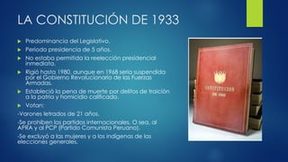 LA CONSTITUCIÓN DE 1933
 Predominancia del Legislativo.
 Periodo presidencia de 5 años.
 No estaba permitida la reelección presidencial
inmediata.
 Rigió hasta 1980, aunque en 1968 sería suspendida
por el Gobierno Revolucionario de las Fuerzas
Armadas.
 Estableció la pena de muerte por delitos de traición
a la patria y homicidio calificado.
 Votan:
-Varones letrados de 21 años.
-Se prohíben los partidos internacionales. O sea, al
APRA y al PCP (Partido Comunista Peruano).
-Se excluyó a las mujeres y a los indígenas de las
elecciones generales.
 