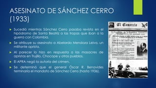 ASESINATO DE SÁNCHEZ CERRO
(1933)
 Sucedió mientras Sánchez Cerro pasaba revista en el
hipódromo de Santa Beatriz a las tropas que iban a la
guerra con Colombia.
 Se atribuye su asesinato a Abelardo Mendoza Leiva, un
militante aprista.
 Al parecer lo hizo en respuesta a las masacres de
apristas en Trujillo, Chocope y otros pueblos.
 El APRA negó la autoría del crimen.
 Se determinó que el general Óscar R. Benavides
terminaría el mandato de Sánchez Cerro (hasta 1936).
 