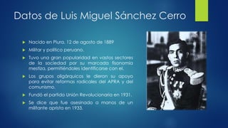 Datos de Luis Miguel Sánchez Cerro
 Nacido en Piura, 12 de agosto de 1889
 Militar y político peruano.
 Tuvo una gran popularidad en vastos sectores
de la sociedad por su marcada fisonomía
mestiza, permitiéndoles identificarse con el.
 Los grupos oligárquicos le dieron su apoyo
para evitar reformas radicales del APRA y del
comunismo.
 Fundó el partido Unión Revolucionaria en 1931.
 Se dice que fue asesinado a manos de un
militante aprista en 1933.
 