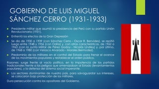 GOBIERNO DE LUIS MIGUEL
SÁNCHEZ CERRO (1931-1933)
 Presidente militar que asumió la presidencia del Perú con su partido Unión
Revolucionaria (1931).
 Enfrentó los efectos de la Gran Depresión
 Se dio de 1930 a 1939 (con Sánchez Cerro - Oscar R. Benvides), se repitió
luego entre 1948 y 1956 (con Odria) y, con otras características, de 1962 a
1963 (con la Junta Militar de Pérez Godoy - Nicolás Lindley) y, por último,
de 1968 a 1980 (con Velasco Alvarado - Morales Bermúdez).
 Predominio de los militares en el control del Estado para frenar el avance
de los movimientos populares y restablecer el orden público.
Razones: surge frente al vacío político, en la impotencia de los partidos
tradicionales frente a los peligros que amenazaban al Estado (levantamientos
populares), y la defensa del sistema social imperante.
 Los sectores dominantes de nuestro país, para salvaguardar sus intereses,
se colocaron bajo protección de los militares.
Dura persecución contra los opositores del Gobierno.
 