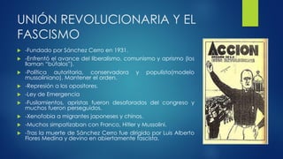 UNIÓN REVOLUCIONARIA Y EL
FASCISMO
 -Fundado por Sánchez Cerro en 1931.
 -Enfrentó el avance del liberalismo, comunismo y aprismo (los
llaman “búfalos”).
 -Política autoritaria, conservadora y populista(modelo
mussoliniano). Mantener el orden.
 -Represión a los opositores.
 -Ley de Emergencia
 -Fusilamientos, apristas fueron desaforados del congreso y
muchos fueron perseguidos.
 -Xenofobia a migrantes japoneses y chinos.
 -Muchos simpatizaban con Franco, Hitler y Mussolini.
 -Tras la muerte de Sánchez Cerro fue dirigido por Luis Alberto
Flores Medina y devino en abiertamente fascista.
 