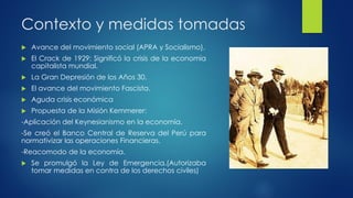 Contexto y medidas tomadas
 Avance del movimiento social (APRA y Socialismo).
 El Crack de 1929: Significó la crisis de la economía
capitalista mundial.
 La Gran Depresión de los Años 30.
 El avance del movimiento Fascista.
 Aguda crisis económica
 Propuesta de la Misión Kemmerer:
-Aplicación del Keynesianismo en la economía.
-Se creó el Banco Central de Reserva del Perú para
normativizar las operaciones Financieras.
-Reacomodo de la economía.
 Se promulgó la Ley de Emergencia.(Autorizaba
tomar medidas en contra de los derechos civiles)
 