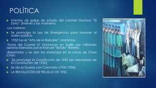 POLÍTICA
 Intentos de golpe de estado del coronel Gustavo “El
Zorro” Jiménez y los marineros.
-Los fusilaron.
 Se promulga la Ley de Emergencia para imponer el
orden público.
 1932 fue el “Año de la Barbarie”: Matanzas.
-Toma del Cuartel O’ Donnovan en Trujillo por militantes
apristas liderados por el Manuel “Búfalo” Barreto.
-Reprimidos y se dan las matanzas en la ruinas de Chan
Chan.
 Se promulgó la Constitución de 1933 (en reemplazo de
la Constitución de 1920).
 Se dio la Guerra con Colombia (1932-1934)
 LA REVOLUCIÓN DE TRUJILLO DE 1932
 