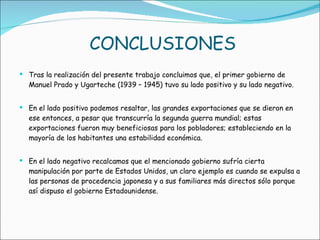     CONCLUSIONES Tras la realización del presente trabajo concluimos que, el primer gobierno de Manuel Prado y Ugarteche (1939 – 1945) tuvo su lado positivo y su lado negativo. En el lado positivo podemos resaltar, las grandes exportaciones que se dieron en ese entonces, a pesar que transcurría la segunda guerra mundial; estas exportaciones fueron muy beneficiosas para los pobladores; estableciendo en la mayoría de los habitantes una estabilidad económica. En el lado negativo recalcamos que el mencionado gobierno sufría cierta manipulación por parte de Estados Unidos, un claro ejemplo es cuando se expulsa a las personas de procedencia japonesa y a sus familiares más directos sólo porque así dispuso el gobierno Estadounidense.   