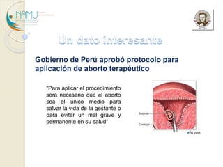Gobierno de Perú aprobó protocolo para
aplicación de aborto terapéutico
"Para aplicar el procedimiento
será necesario que el aborto
sea el único medio para
salvar la vida de la gestante o
para evitar un mal grave y
permanente en su salud"
 