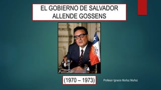 EL GOBIERNO DE SALVADOR
ALLENDE GOSSENS
(1970 – 1973) Profesor Ignacio Muñoz Muñoz
 