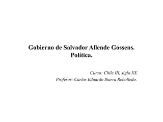 Gobierno de Salvador Allende Gossens.
              Política.

                           Curso: Chile III, siglo XX
         Profesor: Carlos Eduardo Ibarra Rebolledo.
 