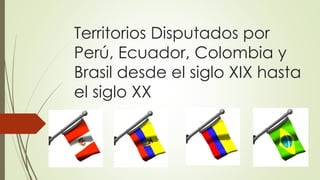 Territorios Disputados por
Perú, Ecuador, Colombia y
Brasil desde el siglo XIX hasta
el siglo XX
 