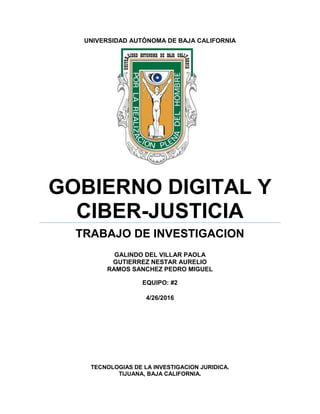 UNIVERSIDAD AUTÓNOMA DE BAJA CALIFORNIA
GOBIERNO DIGITAL Y
CIBER-JUSTICIA
TRABAJO DE INVESTIGACION
GALINDO DEL VILLAR PAOLA
GUTIERREZ NESTAR AURELIO
RAMOS SANCHEZ PEDRO MIGUEL
EQUIPO: #2
4/26/2016
TECNOLOGIAS DE LA INVESTIGACION JURIDICA.
TIJUANA, BAJA CALIFORNIA.
 